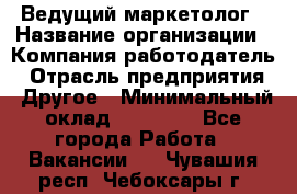 Ведущий маркетолог › Название организации ­ Компания-работодатель › Отрасль предприятия ­ Другое › Минимальный оклад ­ 38 000 - Все города Работа » Вакансии   . Чувашия респ.,Чебоксары г.